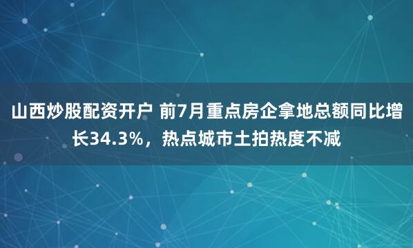 山西炒股配资开户 前7月重点房企拿地总额同比增长34.3%，热点城市土拍热度不减