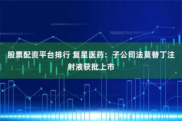股票配资平台排行 复星医药：子公司法莫替丁注射液获批上市