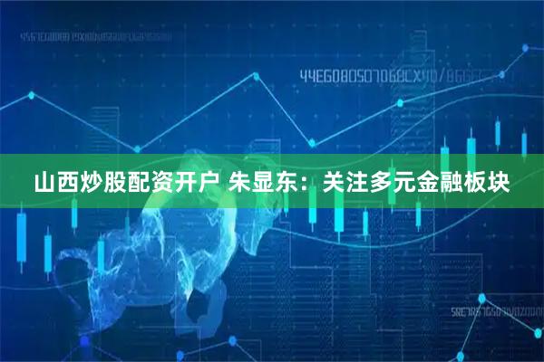 山西炒股配资开户 朱显东：关注多元金融板块