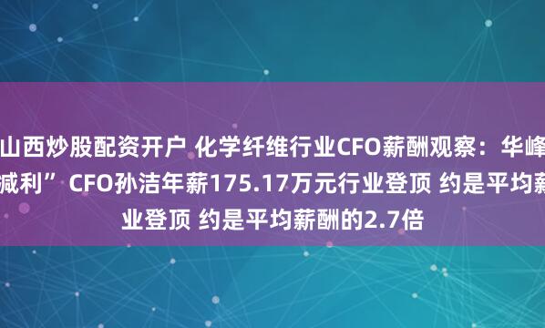 山西炒股配资开户 化学纤维行业CFO薪酬观察：华峰化学“增收减利” CFO孙洁年薪175.17万元行业登顶 约是平均薪酬的2.7倍