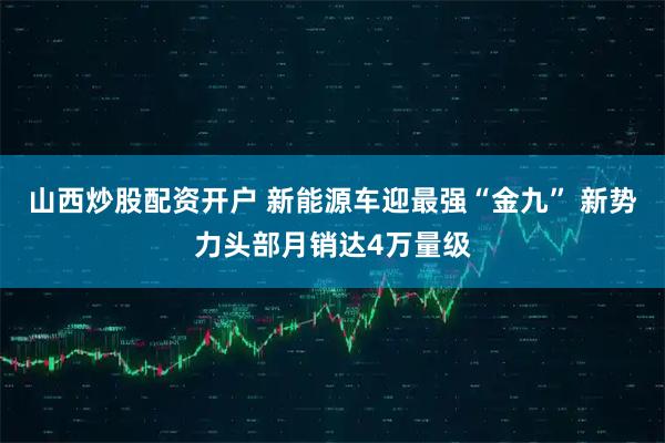 山西炒股配资开户 新能源车迎最强“金九” 新势力头部月销达4万量级