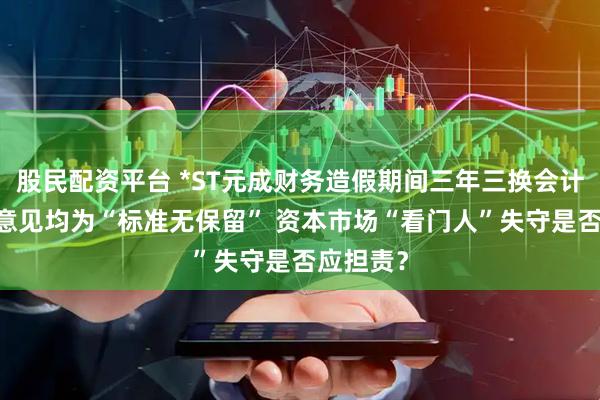 股民配资平台 *ST元成财务造假期间三年三换会计师 审计意见均为“标准无保留” 资本市场“看门人”失守是否应担责？