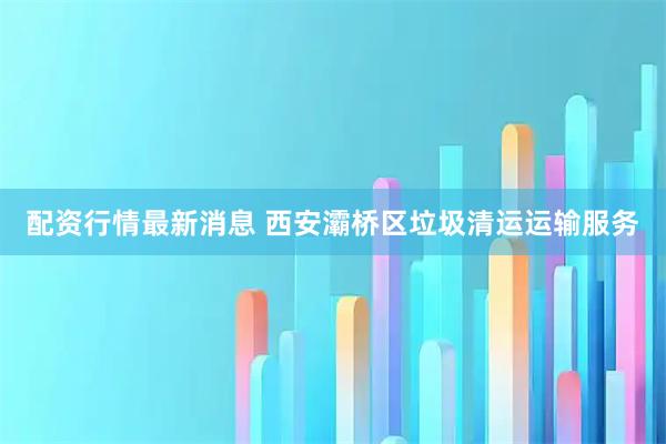 配资行情最新消息 西安灞桥区垃圾清运运输服务