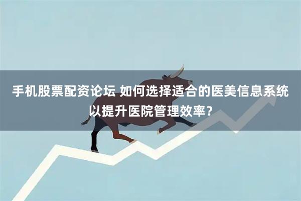手机股票配资论坛 如何选择适合的医美信息系统以提升医院管理效率？