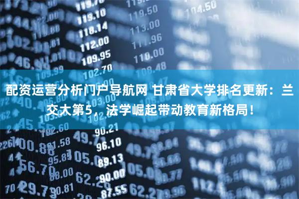 配资运营分析门户导航网 甘肃省大学排名更新：兰交大第5，法学崛起带动教育新格局！