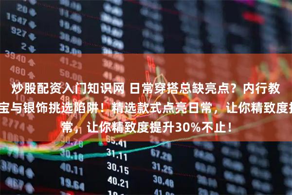 炒股配资入门知识网 日常穿搭总缺亮点？内行教你避开黄金珠宝与银饰挑选陷阱！精选款式点亮日常，让你精致度提升30%不止！
