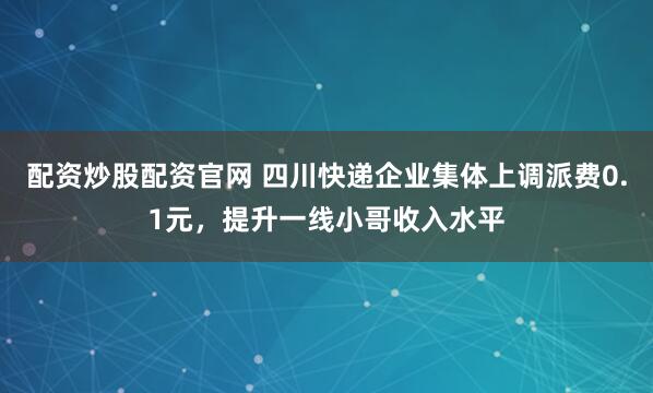 配资炒股配资官网 四川快递企业集体上调派费0.1元，提升一线小哥收入水平