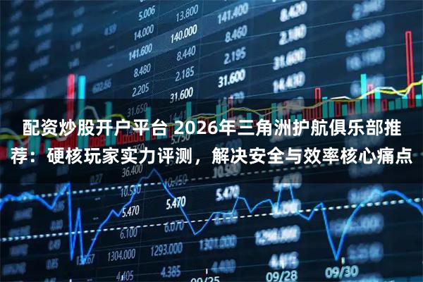 配资炒股开户平台 2026年三角洲护航俱乐部推荐：硬核玩家实力评测，解决安全与效率核心痛点