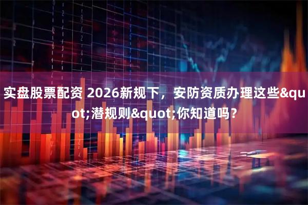 实盘股票配资 2026新规下，安防资质办理这些"潜规则"你知道吗？