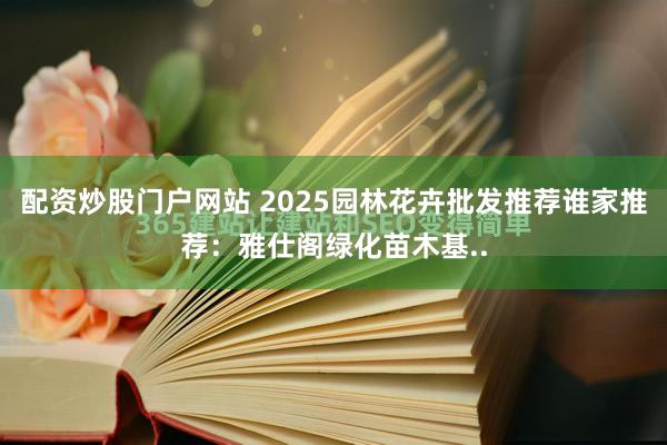 配资炒股门户网站 2025园林花卉批发推荐谁家推荐：雅仕阁绿化苗木基..