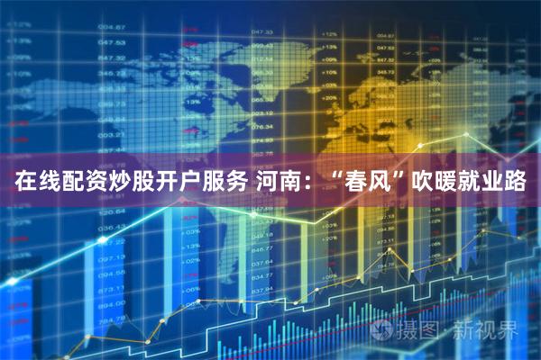 在线配资炒股开户服务 河南：“春风”吹暖就业路