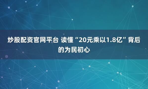 炒股配资官网平台 读懂“20元乘以1.8亿”背后的为民初心