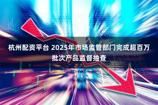 杭州配资平台 2025年市场监管部门完成超百万批次产品监督抽查